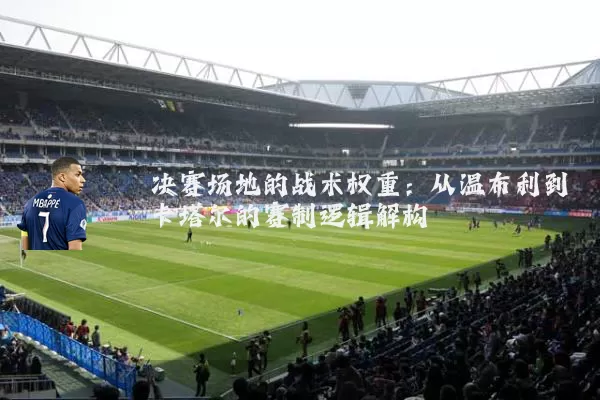 决赛场地的战术权重：从温布利到卡塔尔的赛制逻辑解构